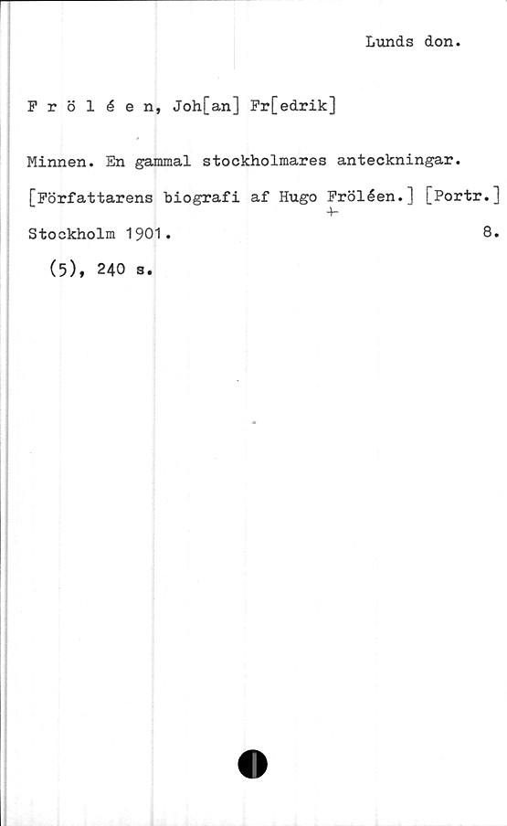  ﻿Lunds don.
Fröléen, Joh[an] Fr[edrik]
Minnen. En gammal stockholmares anteckningar.
[Författarens biografi af Hugo Fröléen.] [Portr.]
+-
8.
Stockholm 1901.
(5), 240 s.